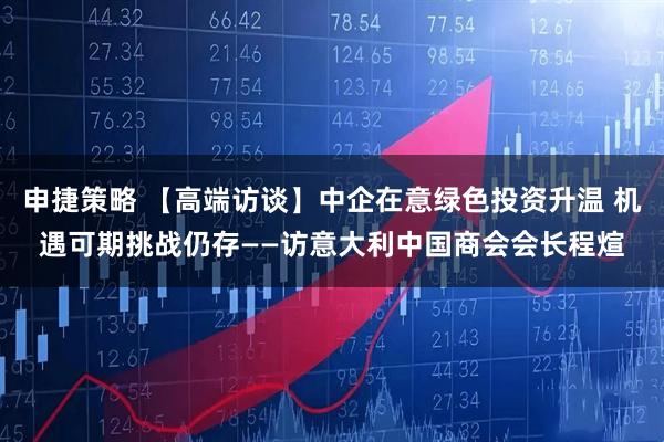 申捷策略 【高端访谈】中企在意绿色投资升温 机遇可期挑战仍存——访意大利中国商会会长程煊