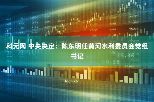 科元网 中央决定：陈东明任黄河水利委员会党组书记
